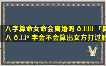 八字算命女命会离婚吗 🐈 「算八 🌺 字会不会算出女方打过胎」